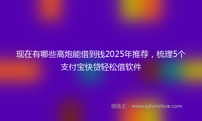 现在有哪些高炮能借到钱2025年推荐，梳理5个支付宝快贷轻松借软件