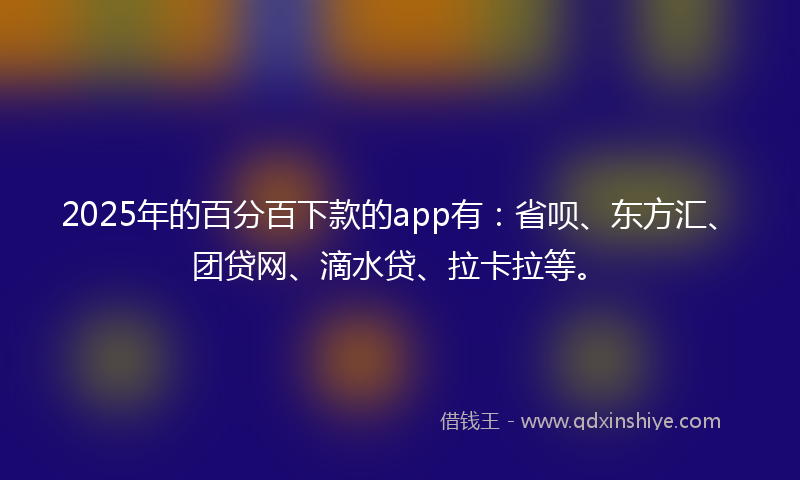 2025年的百分百下款的app有：省呗、东方汇、团贷网、滴水贷、拉卡拉等。