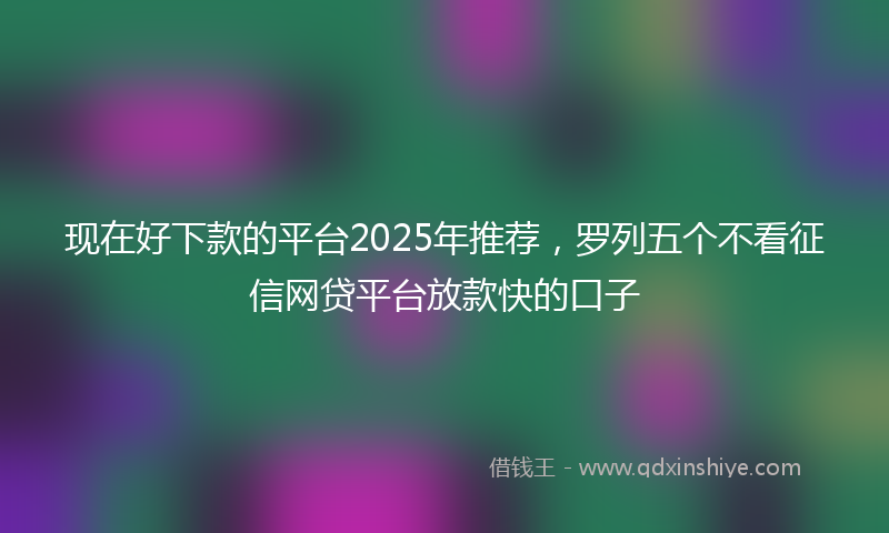 现在好下款的平台2025年推荐，罗列五个不看征信网贷平台放款快的口子