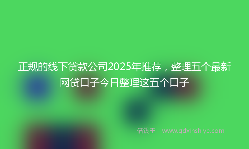 正规的线下贷款公司2025年推荐，整理五个最新网贷口子今日整理这五个口子