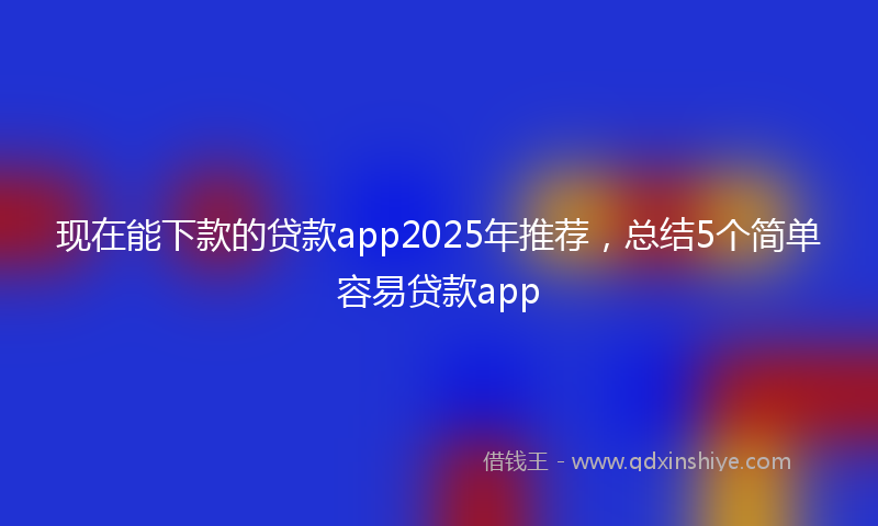 现在能下款的贷款app2025年推荐，总结5个简单容易贷款app