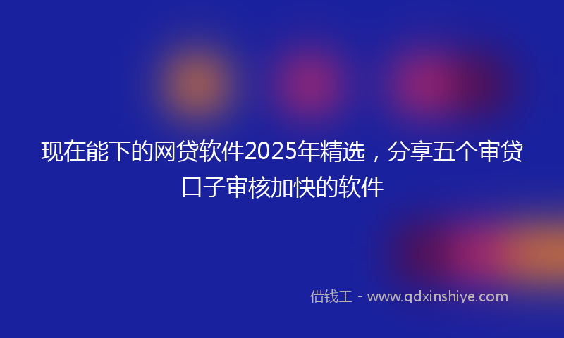 现在能下的网贷软件2025年精选，分享五个审贷口子审核加快的软件