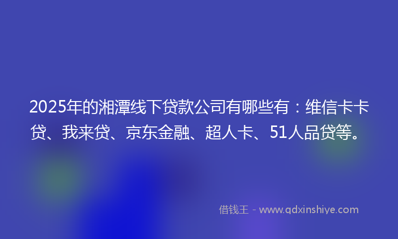 2025年的湘潭线下贷款公司有哪些有：维信卡卡贷、我来贷、京东金融、超人卡、51人品贷等。