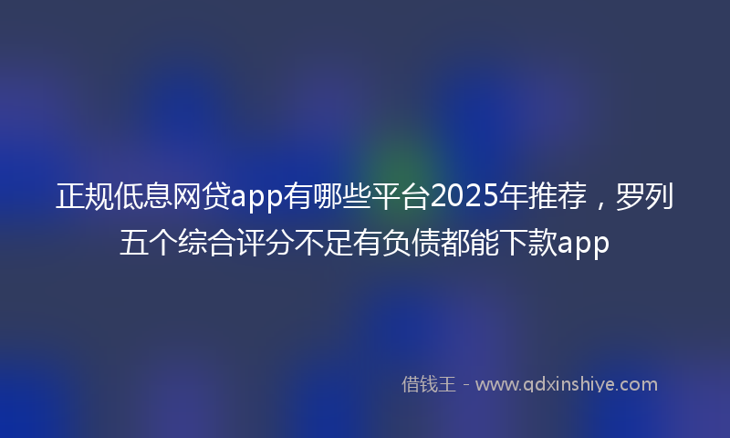 正规低息网贷app有哪些平台2025年推荐，罗列五个综合评分不足有负债都能下款app