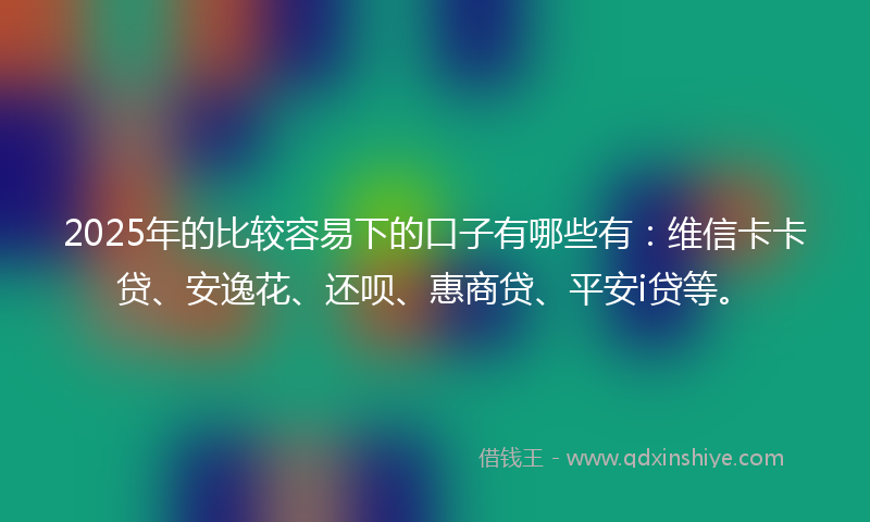 2025年的比较容易下的口子有哪些有：维信卡卡贷、安逸花、还呗、惠商贷、平安i贷等。