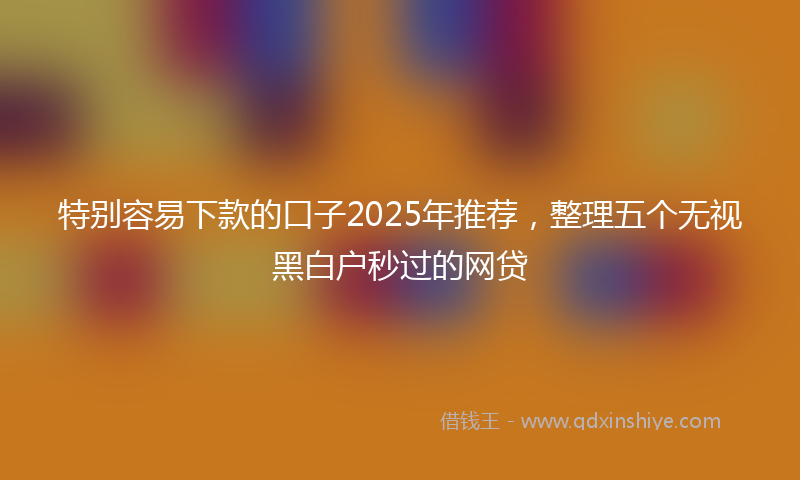 特别容易下款的口子2025年推荐，整理五个无视黑白户秒过的网贷