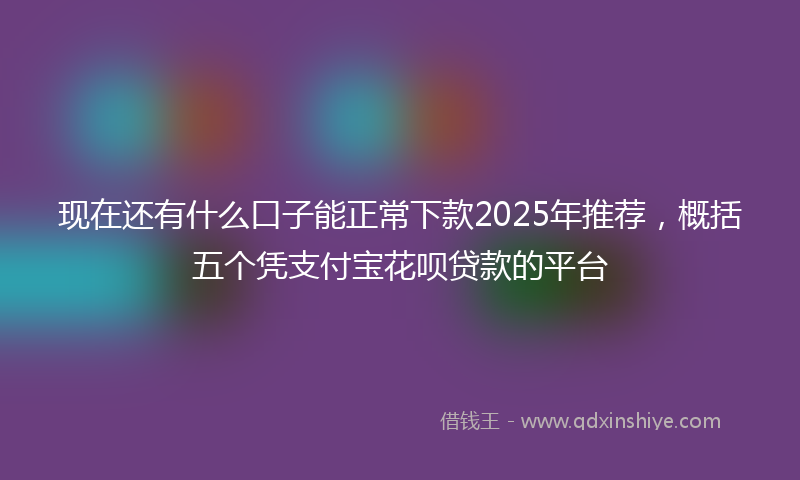 现在还有什么口子能正常下款2025年推荐，概括五个凭支付宝花呗贷款的平台