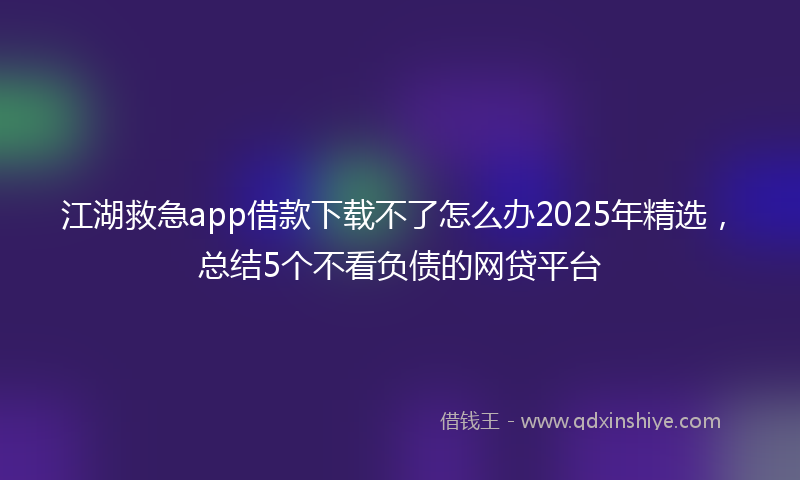 江湖救急app借款下载不了怎么办2025年精选，总结5个不看负债的网贷平台