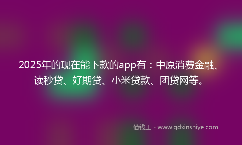 2025年的现在能下款的app有：中原消费金融、读秒贷、好期贷、小米贷款、团贷网等。
