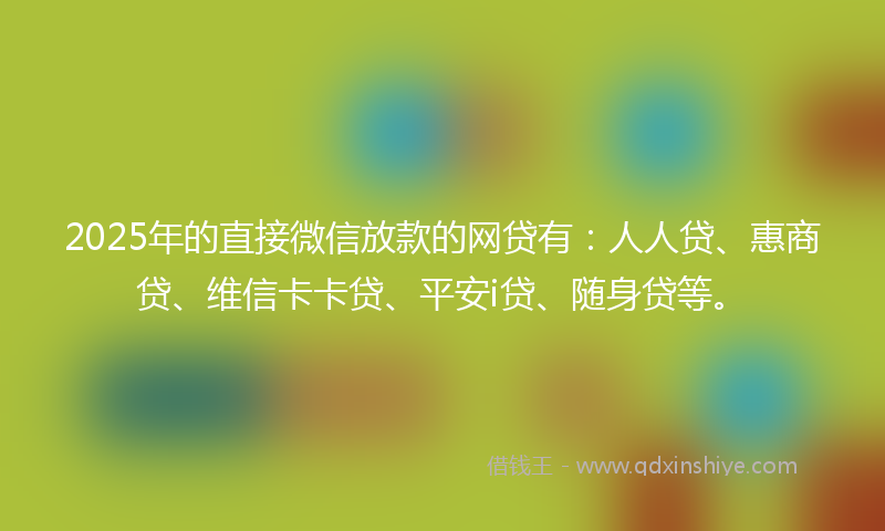 2025年的直接微信放款的网贷有：人人贷、惠商贷、维信卡卡贷、平安i贷、随身贷等。