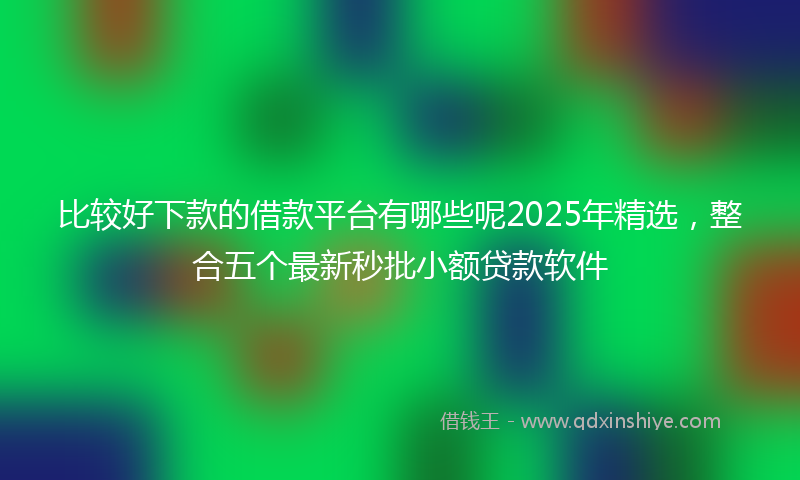比较好下款的借款平台有哪些呢2025年精选,整合五个最新秒批小额贷款软件