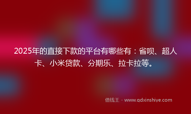 2025年的直接下款的平台有哪些有：省呗、超人卡、小米贷款、分期乐、拉卡拉等。