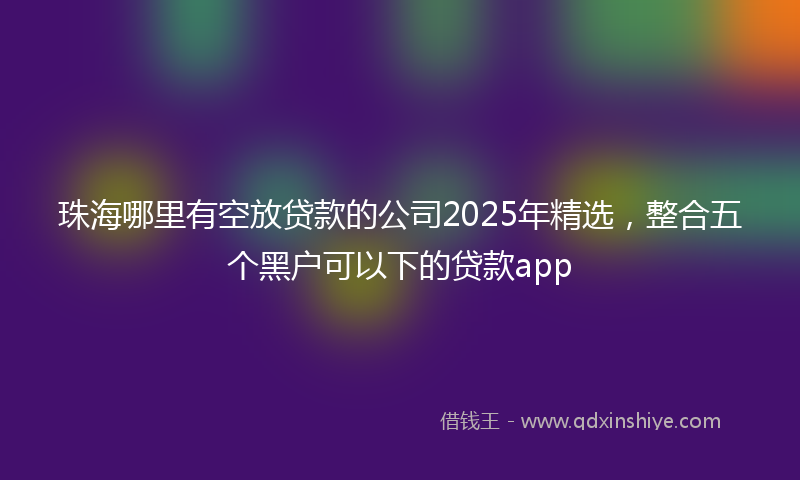 珠海哪里有空放贷款的公司2025年精选,整合五个黑户可以下的贷款app