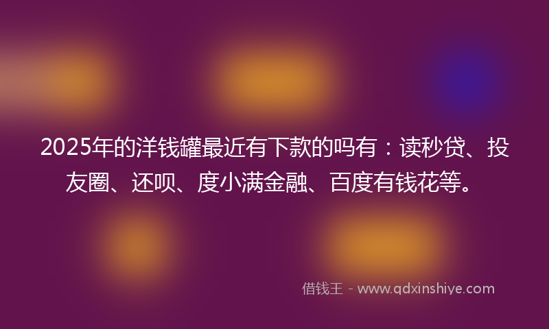 2025年的洋钱罐最近有下款的吗有：读秒贷、投友圈、还呗、度小满金融、百度有钱花等。