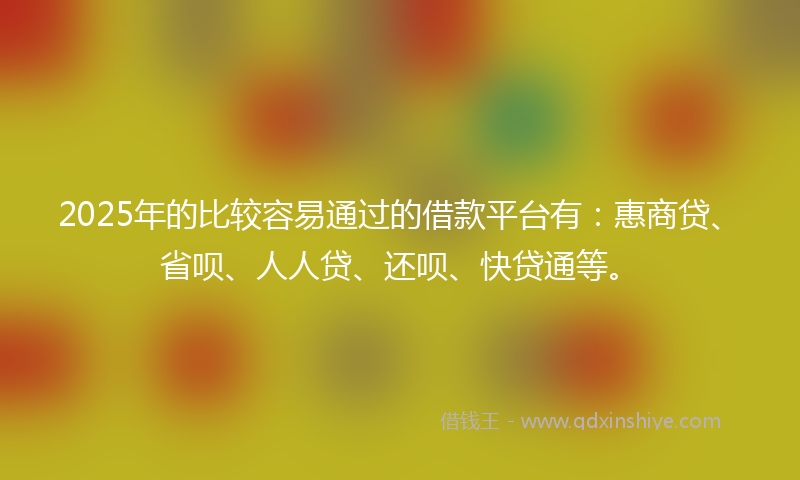 2025年的比较容易通过的借款平台有：惠商贷、省呗、人人贷、还呗、快贷通等。