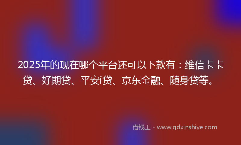2025年的现在哪个平台还可以下款有：维信卡卡贷、好期贷、平安i贷、京东金融、随身贷等。