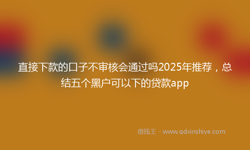 直接下款的口子不审核会通过吗2025年推荐，总结五个黑户可以下的贷款app