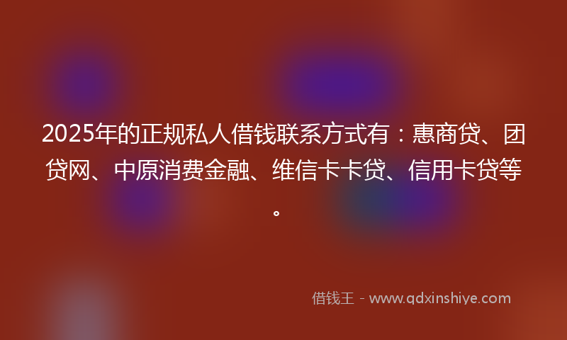 2025年的正规私人借钱联系方式有：惠商贷、团贷网、中原消费金融、维信卡卡贷、信用卡贷等。