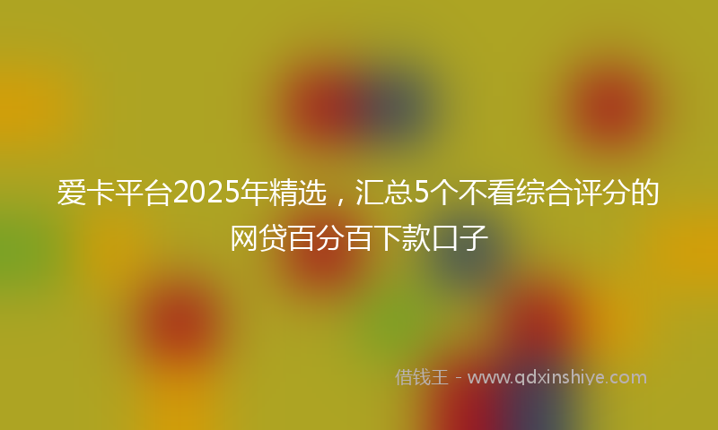 爱卡平台2025年精选，汇总5个不看综合评分的网贷百分百下款口子