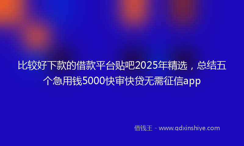 比较好下款的借款平台贴吧2025年精选，总结五个急用钱5000快审快贷无需征信app