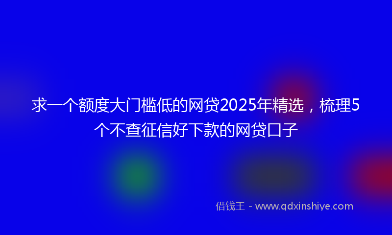 求一个额度大门槛低的网贷2025年精选，梳理5个不查征信好下款的网贷口子