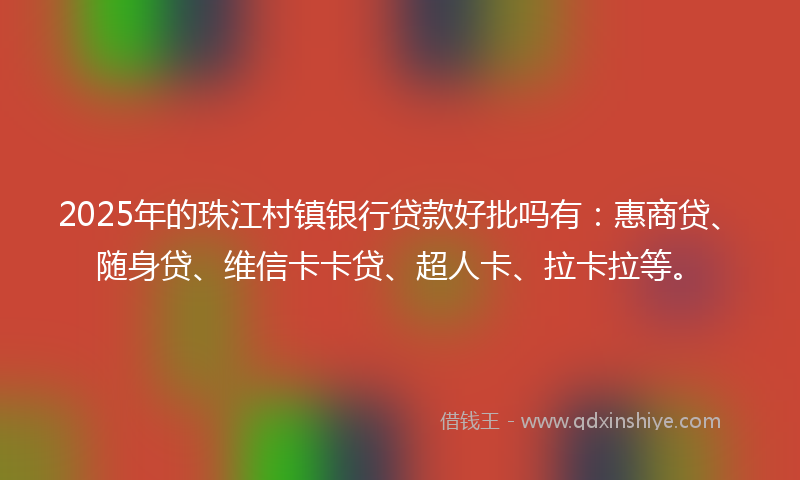 2025年的珠江村镇银行贷款好批吗有：惠商贷、随身贷、维信卡卡贷、超人卡、拉卡拉等。