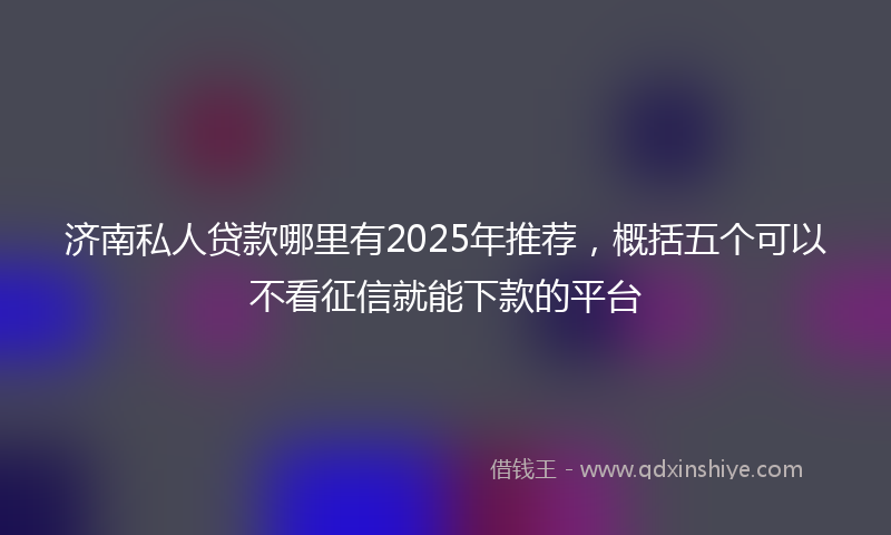 济南私人贷款哪里有2025年推荐，概括五个可以不看征信就能下款的平台
