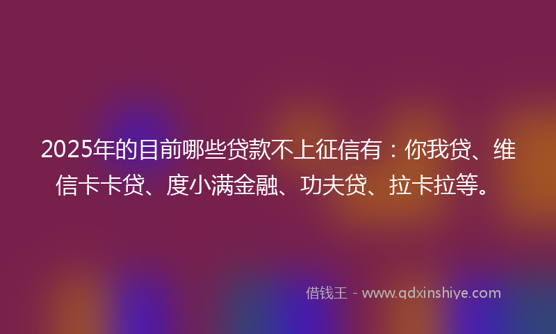 2025年的目前哪些贷款不上征信有：你我贷、维信卡卡贷、度小满金融、功夫贷、拉卡拉等。