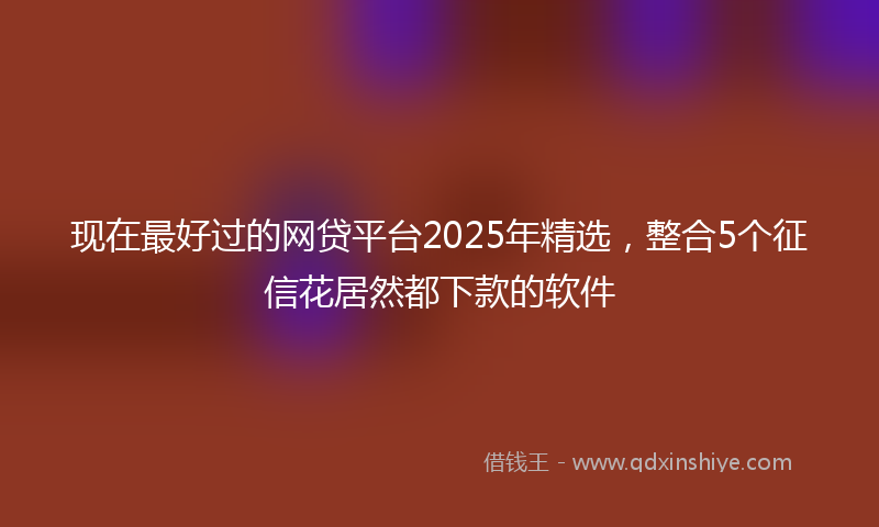 现在最好过的网贷平台2025年精选，整合5个征信花居然都下款的软件