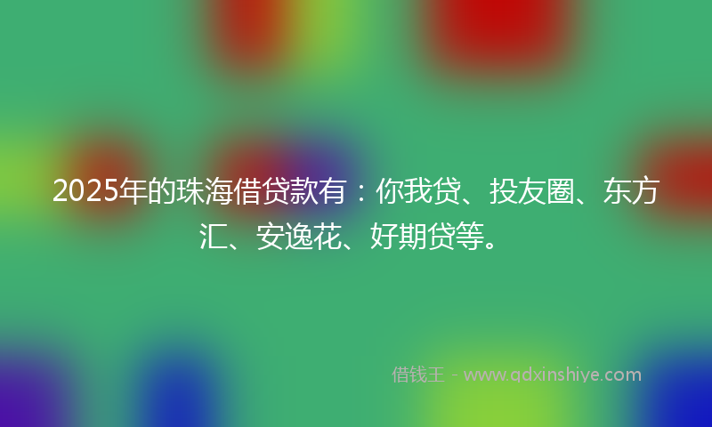 2025年的珠海借贷款有：你我贷、投友圈、东方汇、安逸花、好期贷等。