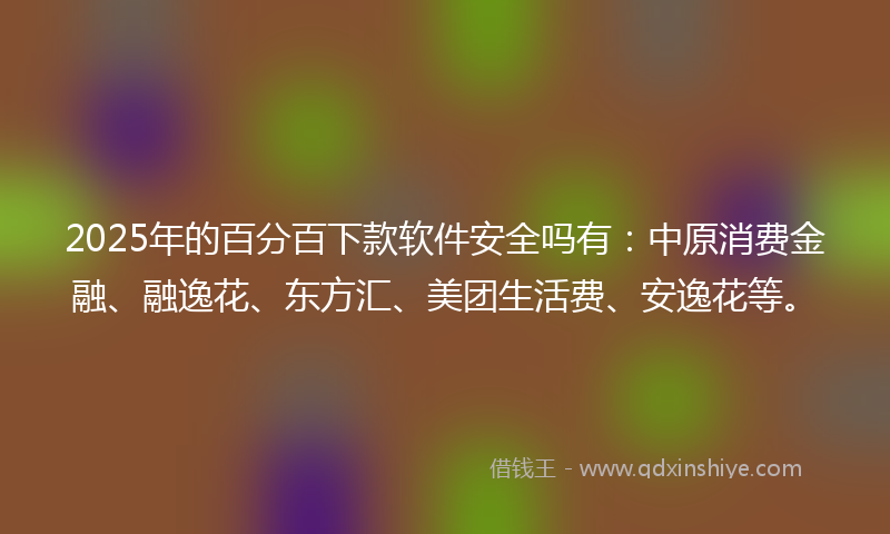 2025年的百分百下款软件安全吗有：中原消费金融、融逸花、东方汇、美团生活费、安逸花等。