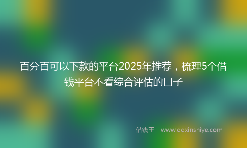 百分百可以下款的平台2025年推荐，梳理5个借钱平台不看综合评估的口子