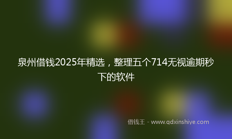 泉州借钱2025年精选，整理五个714无视逾期秒下的软件