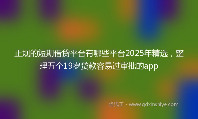 正规的短期借贷平台有哪些平台2025年精选，整理五个19岁贷款容易过审批的app