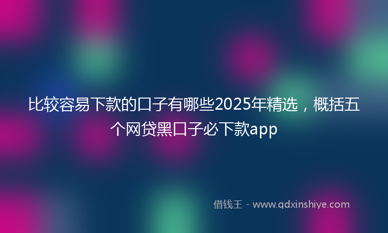 比较容易下款的口子有哪些2025年精选，概括五个网贷黑口子必下款app