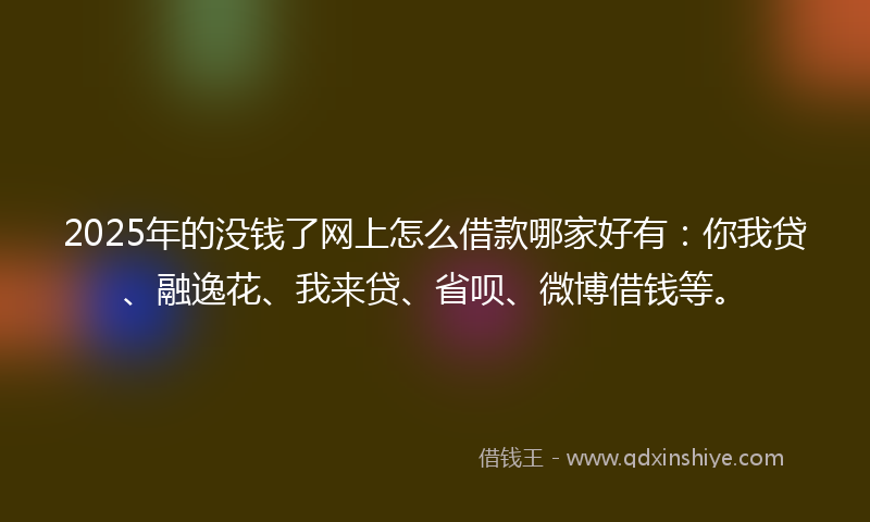 2025年的没钱了网上怎么借款哪家好有：你我贷、融逸花、我来贷、省呗、微博借钱等。