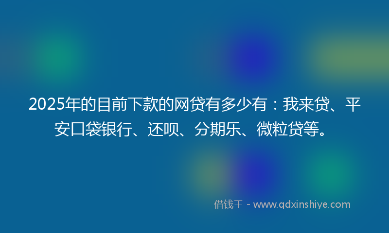 2025年的目前下款的网贷有多少有：我来贷、平安口袋银行、还呗、分期乐、微粒贷等。