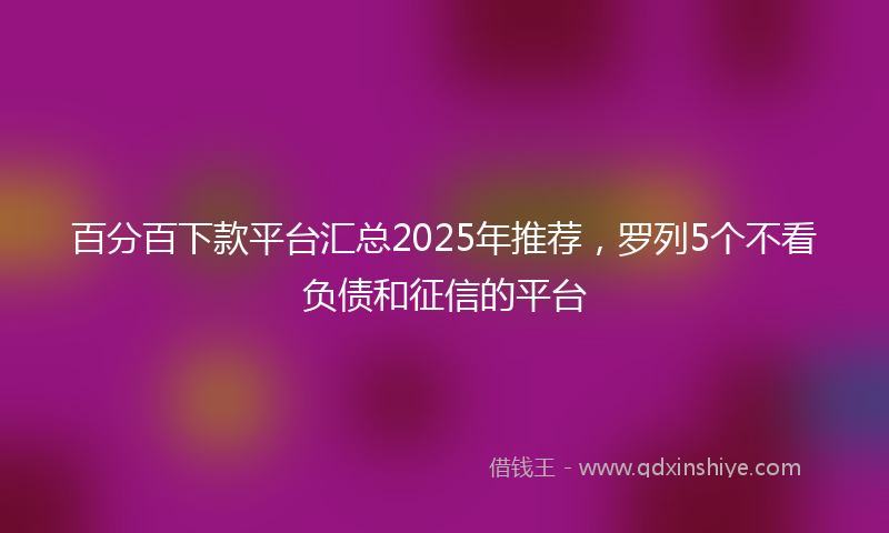 百分百下款平台汇总2025年推荐，罗列5个不看负债和征信的平台