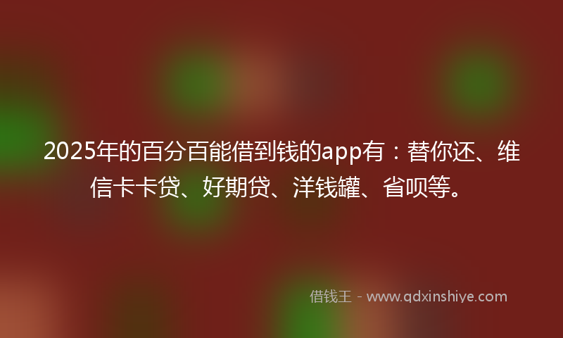 2025年的百分百能借到钱的app有：替你还、维信卡卡贷、好期贷、洋钱罐、省呗等。