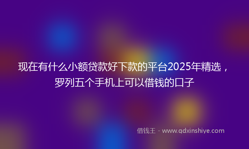 现在有什么小额贷款好下款的平台2025年精选，罗列五个手机上可以借钱的口子