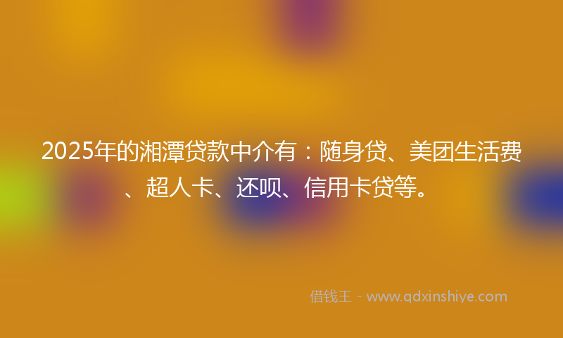 2025年的湘潭贷款中介有：随身贷、美团生活费、超人卡、还呗、信用卡贷等。