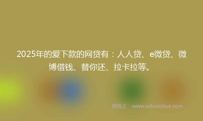 2025年的爱下款的网贷有：人人贷、e微贷、微博借钱、替你还、拉卡拉等。