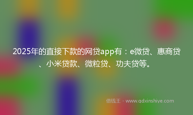 2025年的直接下款的网贷app有：e微贷、惠商贷、小米贷款、微粒贷、功夫贷等。