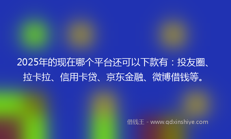 2025年的现在哪个平台还可以下款有：投友圈、拉卡拉、信用卡贷、京东金融、微博借钱等。