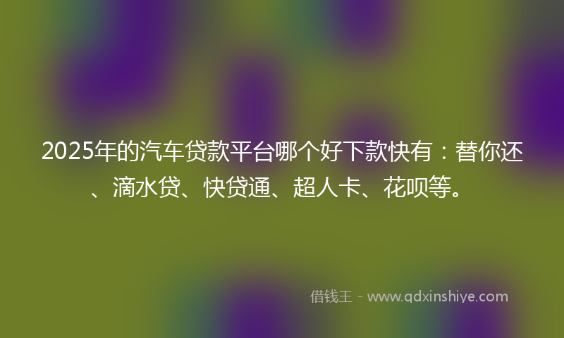 2025年的汽车贷款平台哪个好下款快有：替你还、滴水贷、快贷通、超人卡、花呗等。