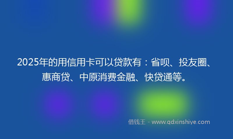 2025年的用信用卡可以贷款有：省呗、投友圈、惠商贷、中原消费金融、快贷通等。