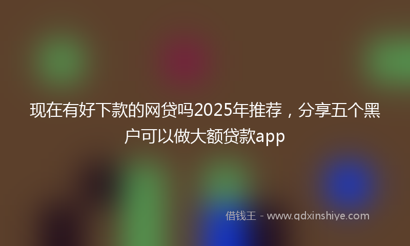现在有好下款的网贷吗2025年推荐，分享五个黑户可以做大额贷款app