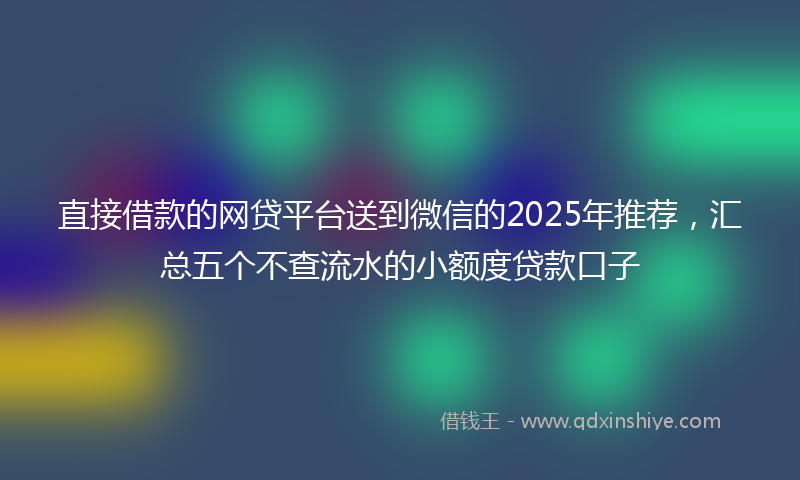 直接借款的网贷平台送到微信的2025年推荐，汇总五个不查流水的小额度贷款口子