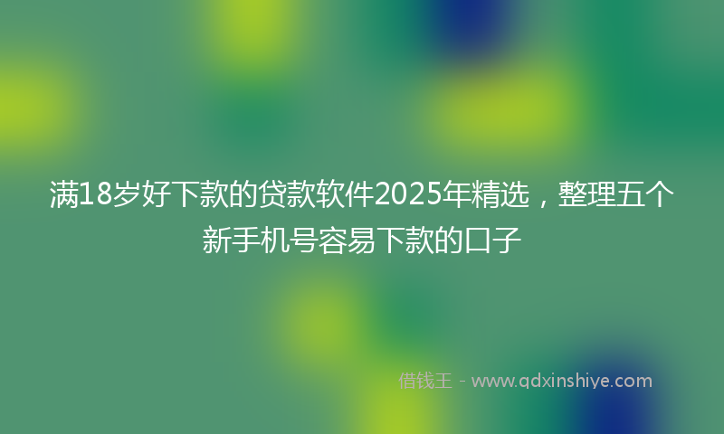 满18岁好下款的贷款软件2025年精选，整理五个新手机号容易下款的口子