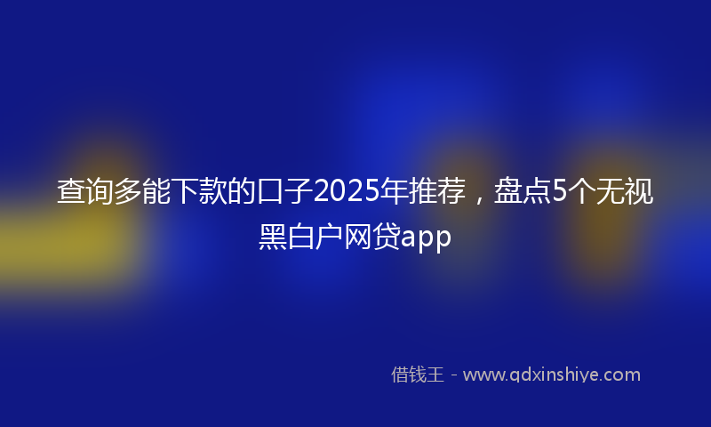 查询多能下款的口子2025年推荐，盘点5个无视黑白户网贷app
